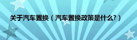 关于汽车置换（汽车置换政策是什么?）