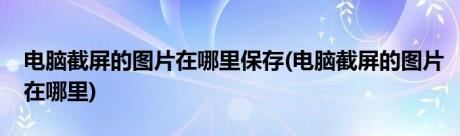 电脑截屏的图片在哪里保存(电脑截屏的图片在哪里)