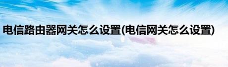 电信路由器网关怎么设置(电信网关怎么设置)