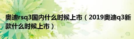 奥迪rsq3国内什么时候上市（2019奥迪q3新款什么时候上市）