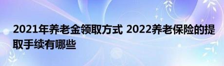 2021年养老金领取方式 2022养老保险的提取手续有哪些 