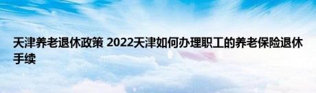 天津养老退休政策 2022天津如何办理职工的养老保险退休手续 