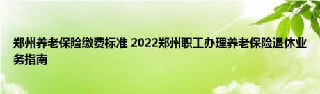 郑州养老保险缴费标准 2022郑州职工办理养老保险退休业务指南 