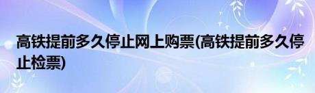 高铁提前多久停止网上购票(高铁提前多久停止检票)