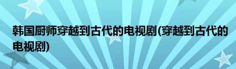 韩国厨师穿越到古代的电视剧(穿越到古代的电视剧)