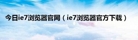 今日ie7浏览器官网（ie7浏览器官方下载）