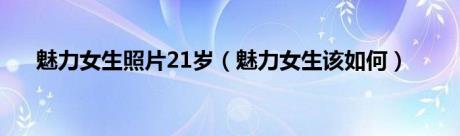 魅力女生照片21岁（魅力女生该如何）