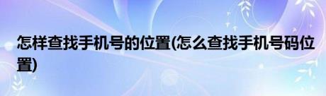 怎样查找手机号的位置(怎么查找手机号码位置)