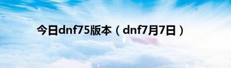 今日dnf75版本（dnf7月7日）