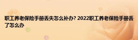 职工养老保险手册丢失怎么补办? 2022职工养老保险手册丢了怎么办 