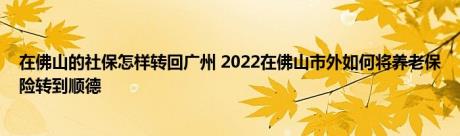 在佛山的社保怎样转回广州 2022在佛山市外如何将养老保险转到顺德 
