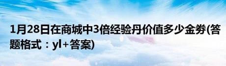 1月28日在商城中3倍经验丹价值多少金劵(答题格式：yl+答案)