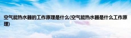 空气能热水器的工作原理是什么(空气能热水器是什么工作原理)