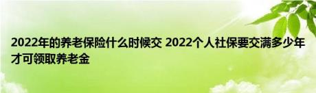 2022年的养老保险什么时候交 2022个人社保要交满多少年才可领取养老金 