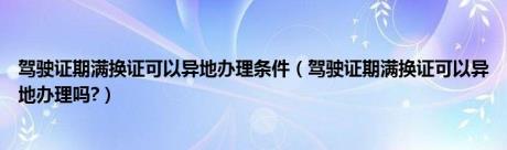 驾驶证期满换证可以异地办理条件（驾驶证期满换证可以异地办理吗?）