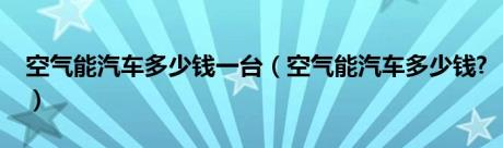 空气能汽车多少钱一台（空气能汽车多少钱?）