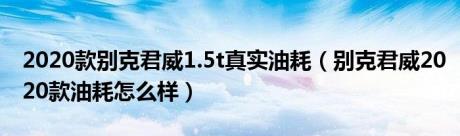 2020款别克君威1.5t真实油耗（别克君威2020款油耗怎么样）