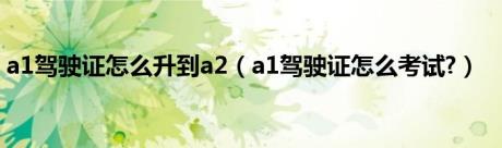 a1驾驶证怎么升到a2（a1驾驶证怎么考试?）