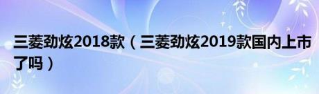 三菱劲炫2018款（三菱劲炫2019款国内上市了吗）