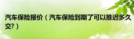 汽车保险报价（汽车保险到期了可以推迟多久交?）