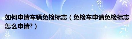 如何申请车辆免检标志（免检车申请免检标志怎么申请?）