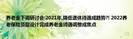 养老金下调研讨会:2021年,降低退休待遇成趋势?! 2022养老保险顶层设计完成养老金待遇调整成焦点 