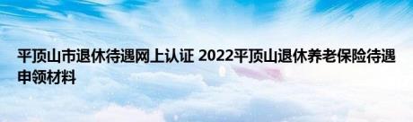 平顶山市退休待遇网上认证 2022平顶山退休养老保险待遇申领材料 