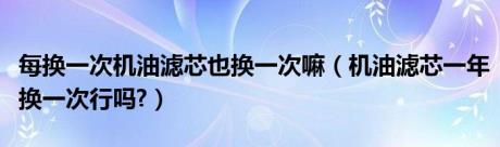 每换一次机油滤芯也换一次嘛（机油滤芯一年换一次行吗?）