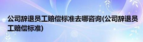 公司辞退员工赔偿标准去哪咨询(公司辞退员工赔偿标准)