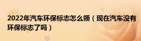 2022年汽车环保标志怎么领（现在汽车没有环保标志了吗）