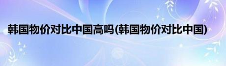 韩国物价对比中国高吗(韩国物价对比中国)