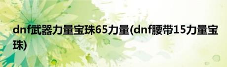 dnf武器力量宝珠65力量(dnf腰带15力量宝珠)