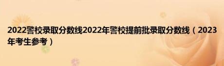 2022警校录取分数线2022年警校提前批录取分数线（2023年考生参考）