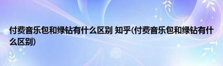 付费音乐包和绿钻有什么区别 知乎(付费音乐包和绿钻有什么区别)