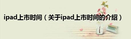 ipad上市时间（关于ipad上市时间的介绍）