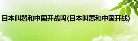 日本叫嚣和中国开战吗(日本叫嚣和中国开战)