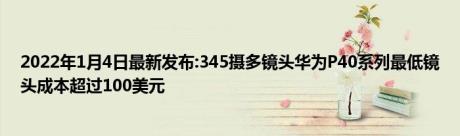 2022年1月4日最新发布:345摄多镜头华为P40系列最低镜头成本超过100美元