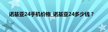 诺基亚24手机价格_诺基亚24多少钱？