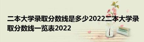 二本大学录取分数线是多少2022二本大学录取分数线一览表2022