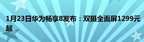 1月23日华为畅享8发布：双摄全面屏1299元起