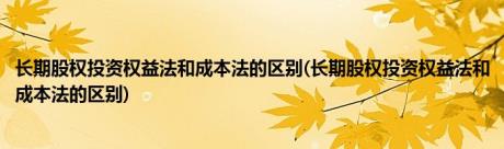 长期股权投资权益法和成本法的区别(长期股权投资权益法和成本法的区别)