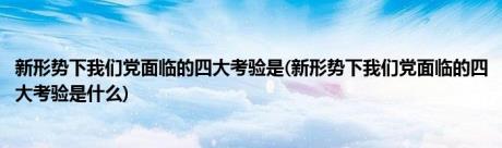 新形势下我们党面临的四大考验是(新形势下我们党面临的四大考验是什么)