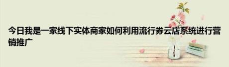 今日我是一家线下实体商家如何利用流行券云店系统进行营销推广