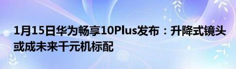 1月15日华为畅享10Plus发布：升降式镜头或成未来千元机标配