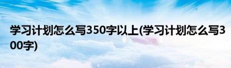 学习计划怎么写350字以上(学习计划怎么写300字)