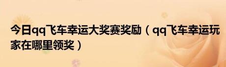 今日qq飞车幸运大奖赛奖励（qq飞车幸运玩家在哪里领奖）