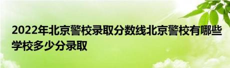 2022年北京警校录取分数线北京警校有哪些学校多少分录取