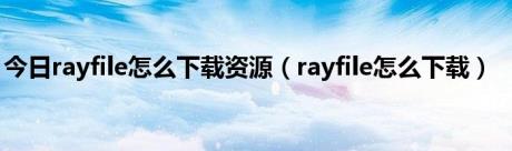 今日rayfile怎么下载资源（rayfile怎么下载）