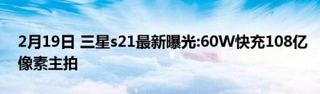 2月19日 三星s21最新曝光:60W快充108亿像素主拍