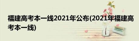 福建高考本一线2021年公布(2021年福建高考本一线)